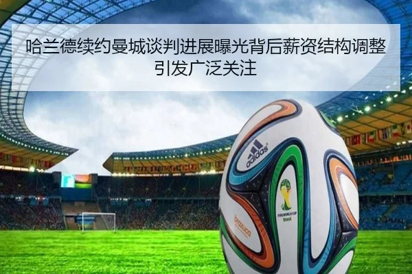 哈兰德续约曼城谈判进展曝光背后薪资结构调整引发广泛关注