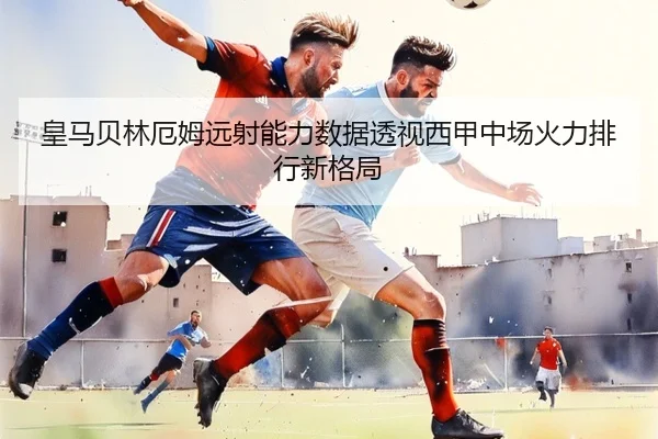 皇马贝林厄姆远射能力数据透视西甲中场火力排行新格局