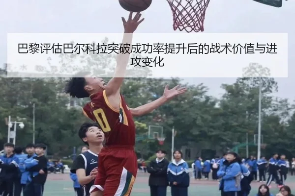 巴黎评估巴尔科拉突破成功率提升后的战术价值与进攻变化