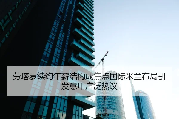 劳塔罗续约年薪结构成焦点国际米兰布局引发意甲广泛热议